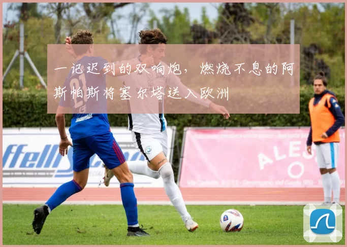 一记迟到的双响炮，燃烧不息的阿斯帕斯将塞尔塔送入欧洲