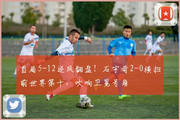 首局5-12逆风翻盘！石宇奇2-0横扫前世界第十，吹响卫冕号角