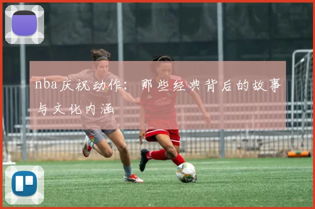 nba庆祝动作：那些经典背后的故事与文化内涵