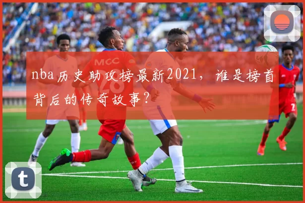 nba历史助攻榜最新2021，谁是榜首背后的传奇故事？