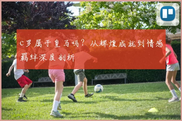 c罗属于皇马吗？从辉煌成就到情感羁绊深度剖析