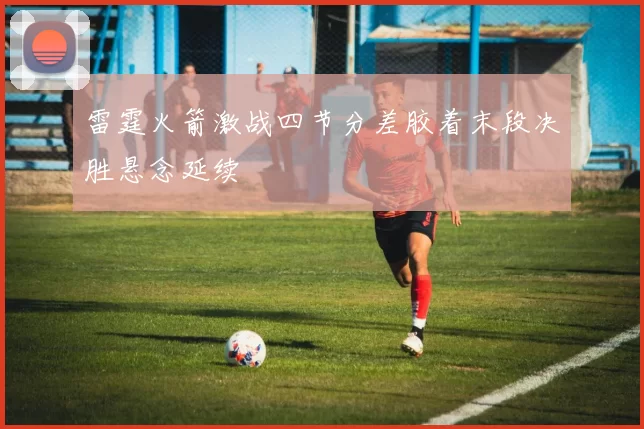 雷霆火箭激战四节分差胶着末段决胜悬念延续