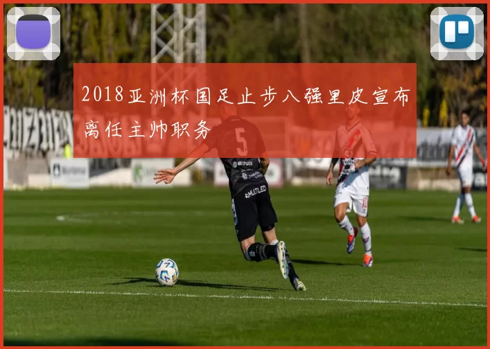 2018亚洲杯国足止步八强里皮宣布离任主帅职务