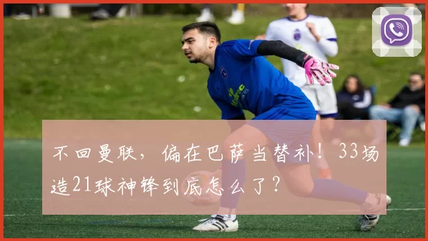 不回曼联，偏在巴萨当替补！33场造21球神锋到底怎么了？