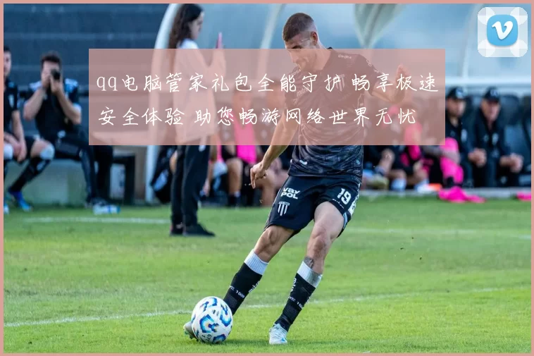 qq电脑管家礼包全能守护 畅享极速安全体验 助您畅游网络世界无忧