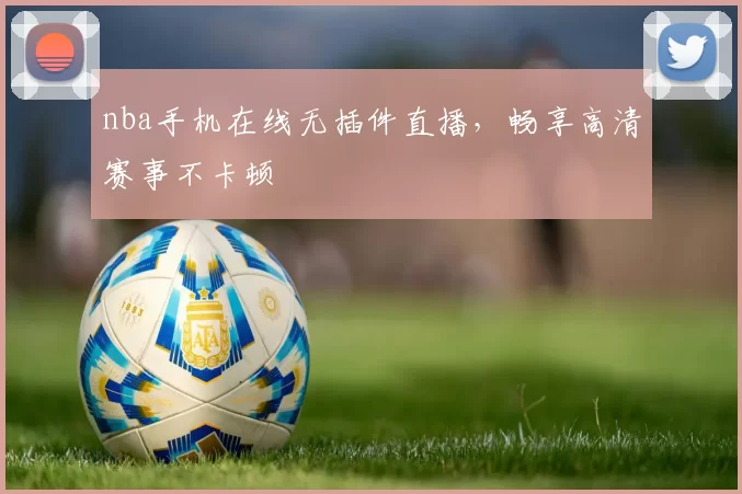 nba手机在线无插件直播，畅享高清赛事不卡顿