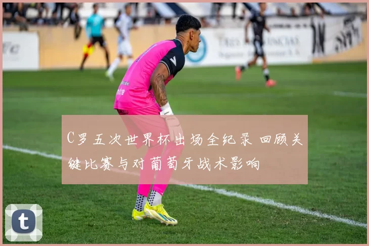 C罗五次世界杯出场全纪录 回顾关键比赛与对葡萄牙战术影响