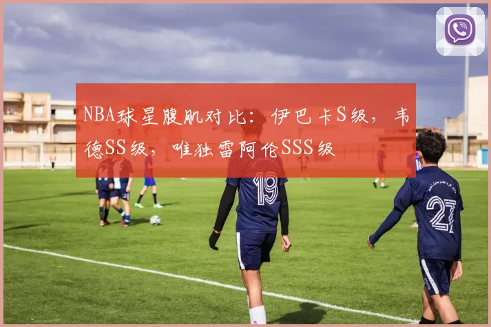 NBA球星腹肌对比：伊巴卡S级，韦德SS级，唯独雷阿伦SSS级