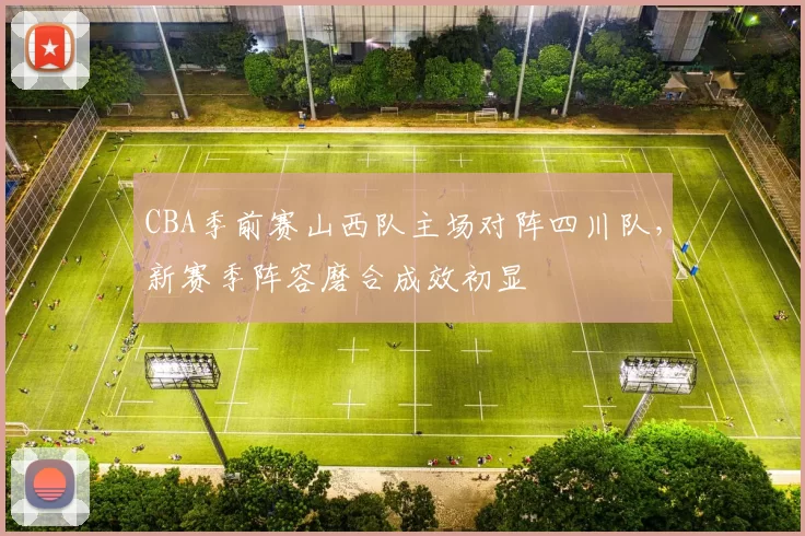 CBA季前赛山西队主场对阵四川队，新赛季阵容磨合成效初显