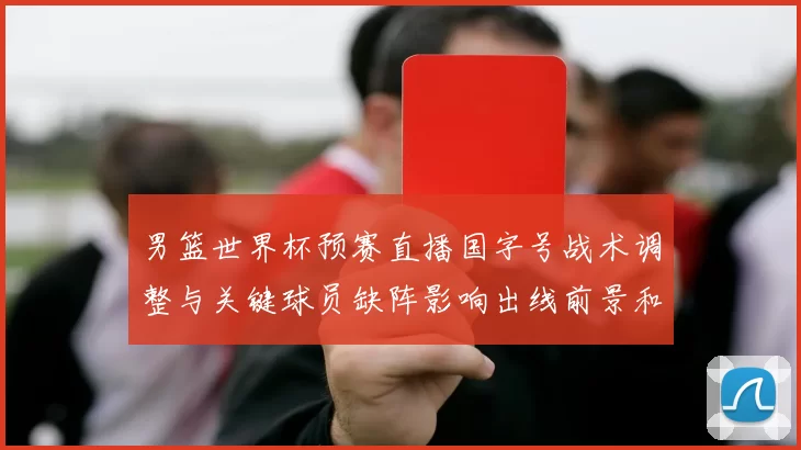 男篮世界杯预赛直播国字号战术调整与关键球员缺阵影响出线前景和看点