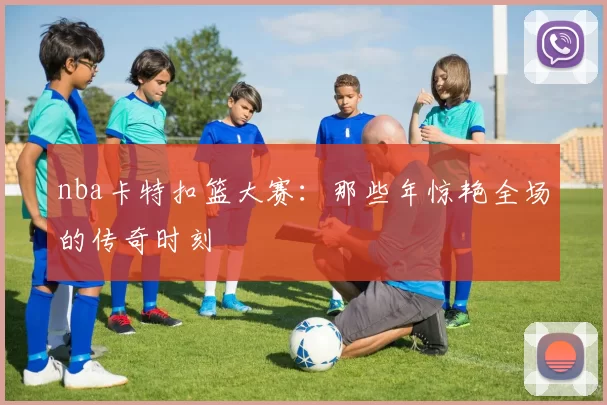 nba卡特扣篮大赛：那些年惊艳全场的传奇时刻