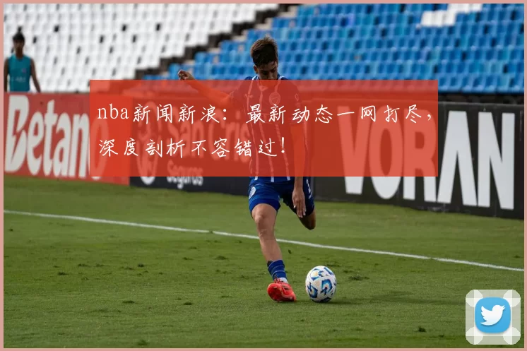 nba新闻新浪：最新动态一网打尽，深度剖析不容错过！