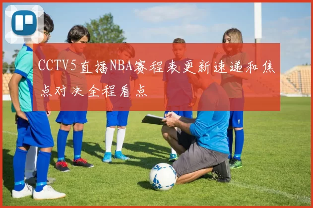 CCTV5直播NBA赛程表更新速递和焦点对决全程看点