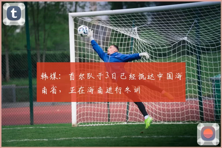 韩媒：首尔队于3日已经抵达中国海南省，正在海南进行冬训