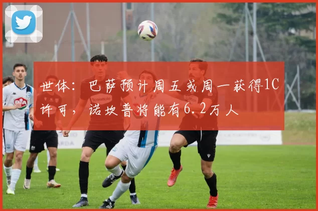 世体：巴萨预计周五或周一获得1C许可，诺坎普将能有6.2万人