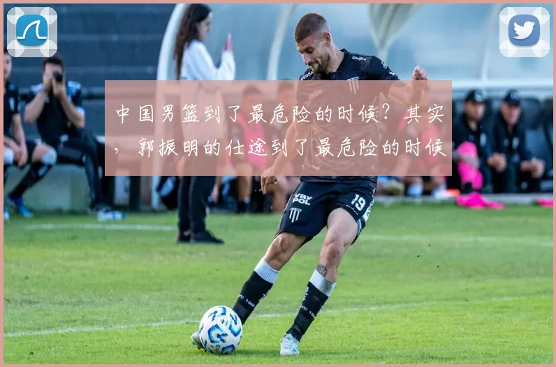 中国男篮到了最危险的时候？其实，郭振明的仕途到了最危险的时候