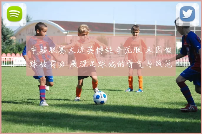 中超联赛大连英博纯净无瑕 未因假球被罚分 展现足球城的骨气与风范_精神_城市_形象