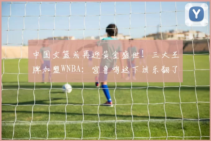 中国女篮或再迎黄金盛世！三大王牌加盟WNBA：宫鲁鸣这下该乐翻了