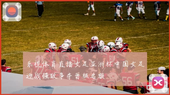乐视体育直播女足亚洲杯中国女足迎战强敌争夺晋级名额
