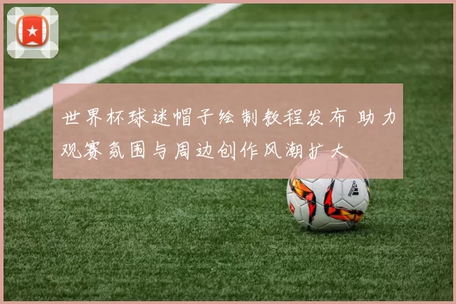 世界杯球迷帽子绘制教程发布 助力观赛氛围与周边创作风潮扩大