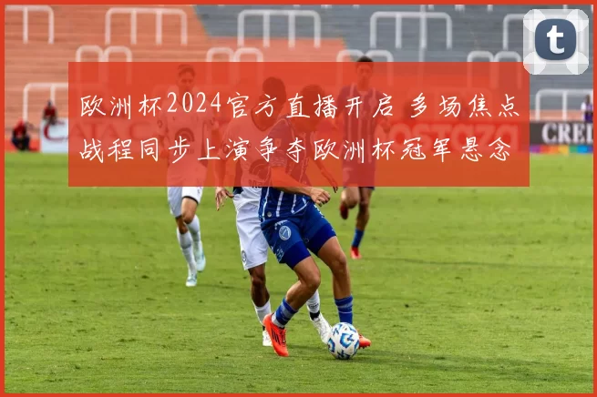 欧洲杯2024官方直播开启 多场焦点战程同步上演争夺欧洲杯冠军悬念加剧