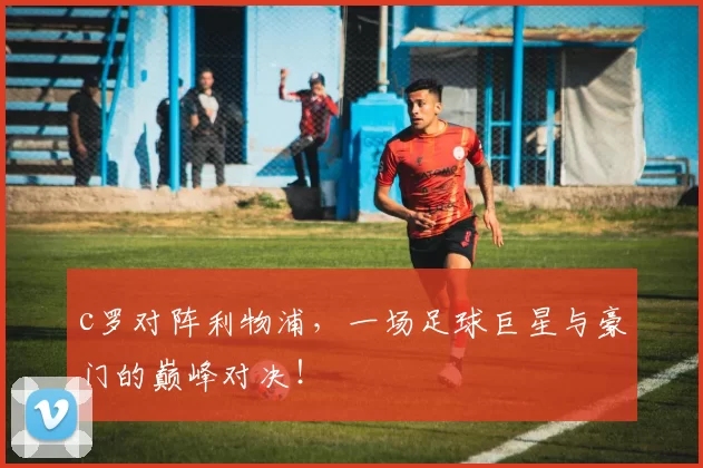 c罗对阵利物浦，一场足球巨星与豪门的巅峰对决！