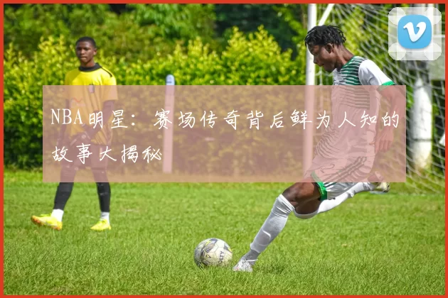 NBA明星：赛场传奇背后鲜为人知的故事大揭秘