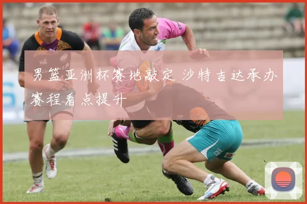 男篮亚洲杯赛地敲定 沙特吉达承办赛程看点提升