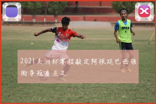 2021美洲杯赛程敲定阿根廷巴西领衔争冠看点足