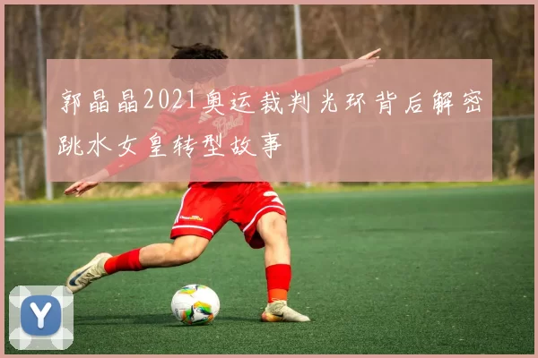 郭晶晶2021奥运裁判光环背后解密跳水女皇转型故事