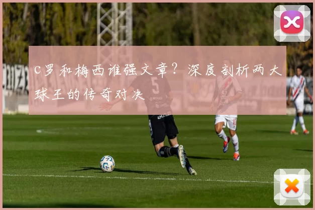 c罗和梅西谁强文章？深度剖析两大球王的传奇对决