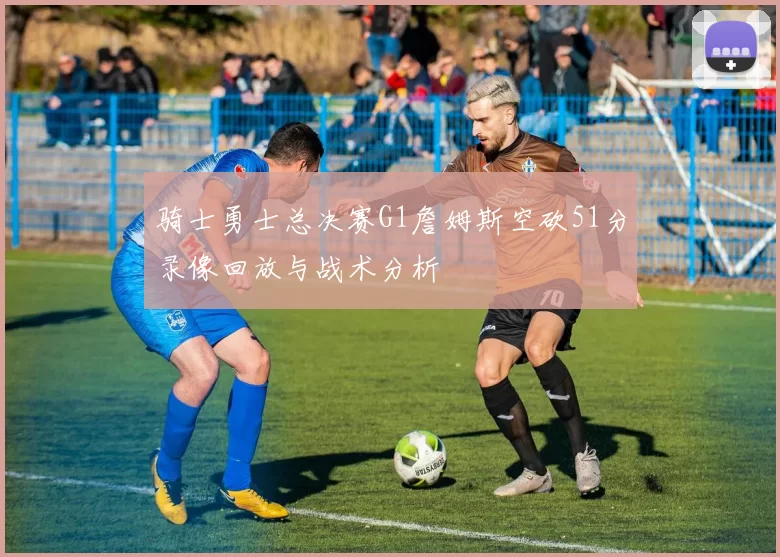 骑士勇士总决赛G1詹姆斯空砍51分录像回放与战术分析
