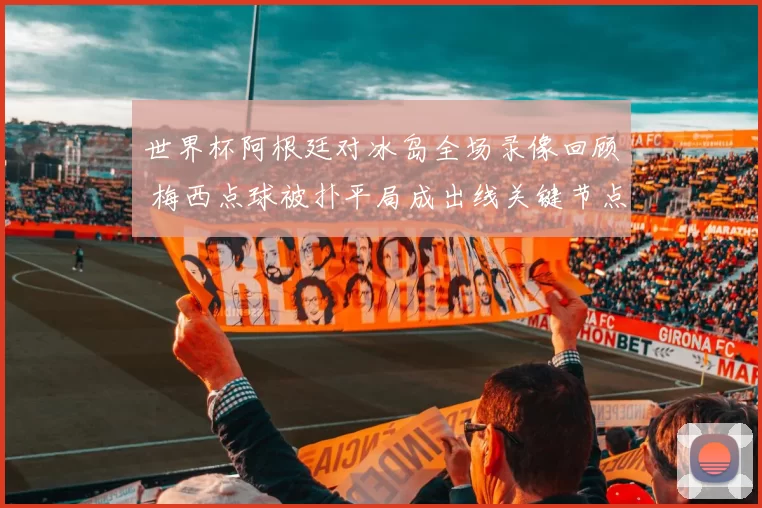 世界杯阿根廷对冰岛全场录像回顾 梅西点球被扑平局成出线关键节点