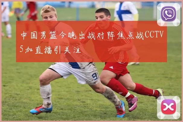 中国男篮今晚出战对阵焦点战CCTV5加直播引关注