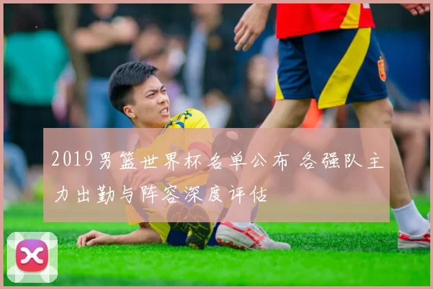 2019男篮世界杯名单公布 各强队主力出勤与阵容深度评估