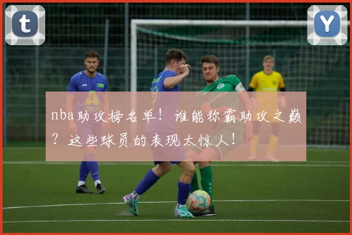 nba助攻榜名单！谁能称霸助攻之巅？这些球员的表现太惊人！