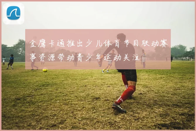 金鹰卡通推出少儿体育节目联动赛事资源带动青少年运动关注
