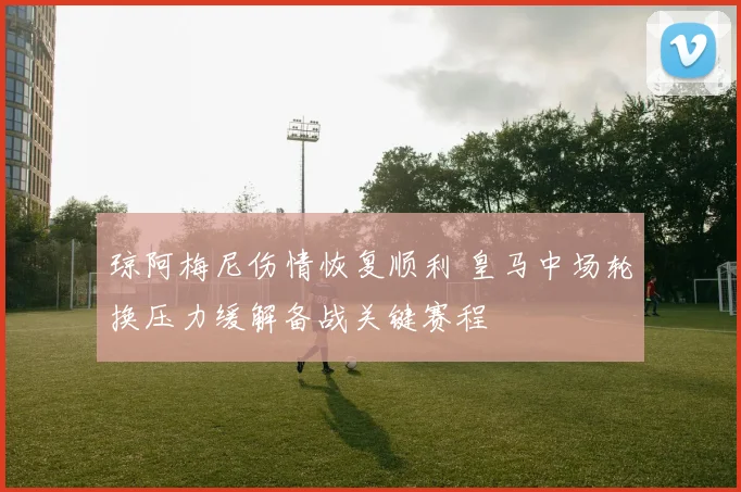 琼阿梅尼伤情恢复顺利 皇马中场轮换压力缓解备战关键赛程