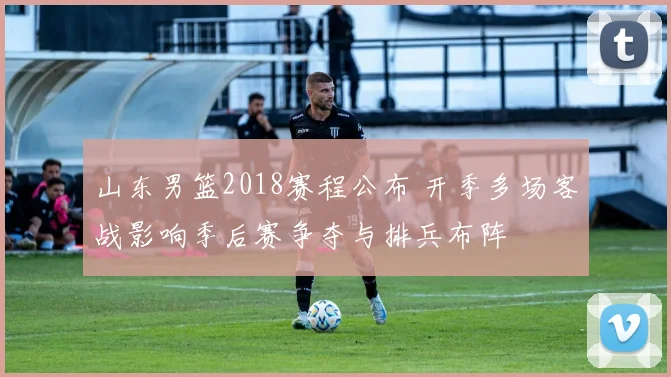 山东男篮2018赛程公布 开季多场客战影响季后赛争夺与排兵布阵