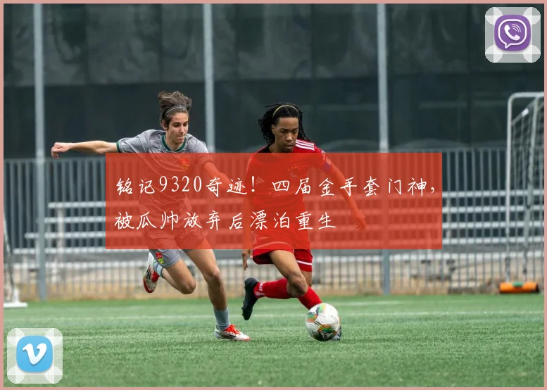 铭记9320奇迹！四届金手套门神，被瓜帅放弃后漂泊重生